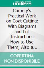 Carbery's Practical Work on Coat Cutting: With Diagrams and Full Instructions How to Use Them; Also a Complete History of the System; With a Concise History of the Origin and Progress of the Art. E-book. Formato PDF ebook di James Joseph Carbery