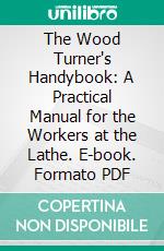 The Wood Turner's Handybook: A Practical Manual for the Workers at the Lathe. E-book. Formato PDF ebook di Paul Nooncree Hasluck