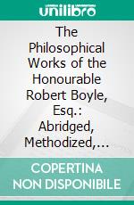 The Philosophical Works of the Honourable Robert Boyle, Esq.: Abridged, Methodized, and Disposed Under the General Heads of Physics, Statics, Pneumatics, Natural History, Chymistry, and Medicine. E-book. Formato PDF