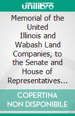 Memorial of the United Illinois and Wabash Land Companies, to the Senate and House of Representatives of the United States. E-book. Formato PDF ebook di Illinois and Wabash Land Companies