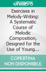 Exercises in Melody-Writing: A Systematic Course of Melodic Composition, Designed for the Use of Young Music Students, Chiefly as a Course of Exercise Collateral With the Study of Harmony. E-book. Formato PDF ebook di Percy Goetschius