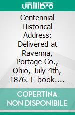 Centennial Historical Address: Delivered at Ravenna, Portage Co., Ohio, July 4th, 1876. E-book. Formato PDF ebook