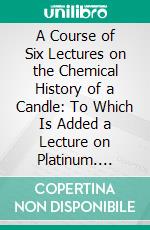 A Course of Six Lectures on the Chemical History of a Candle: To Which Is Added a Lecture on Platinum. E-book. Formato PDF ebook di Michael Faraday