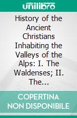 History of the Ancient Christians Inhabiting the Valleys of the Alps: I. The Waldenses; II. The Albigenses; III. The Vaudois; With an Essay on Their Present Condition. E-book. Formato PDF ebook