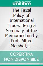 The Fiscal Policy of International Trade: Being a Summary of the Memorandum by Prof. Alfred Marshall, Published as a Parliamentary Paper in 1908. E-book. Formato PDF ebook