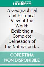 A Geographical and Historical View of the World: Exhibiting a Complete Delineation of the Natural and Artificial Features of Each Country. E-book. Formato PDF ebook