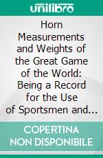 Horn Measurements and Weights of the Great Game of the World: Being a Record for the Use of Sportsmen and Naturalists. E-book. Formato PDF