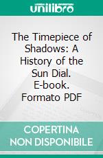 The Timepiece of Shadows: A History of the Sun Dial. E-book. Formato PDF ebook di Henry Spencer Spackman