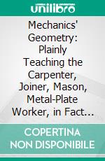 Mechanics' Geometry: Plainly Teaching the Carpenter, Joiner, Mason, Metal-Plate Worker, in Fact the Artisan in Any and Every Branch of Industry Whatsoever, the Constructive Principles of His Calling. E-book. Formato PDF ebook