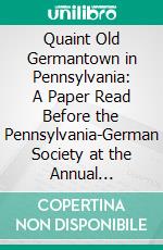 Quaint Old Germantown in Pennsylvania: A Paper Read Before the Pennsylvania-German Society at the Annual Meeting, Riegelsville, Bucks County, Pennsylvania, October 4th, 1912. E-book. Formato PDF ebook