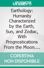 Earthology: Humanity Characterized by the Earth, Sun, and Zodiac, With Prognostications From the Moon. E-book. Formato PDF ebook