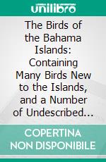 The Birds of the Bahama Islands: Containing Many Birds New to the Islands, and a Number of Undescribed Winter Plumages of North American Birds. E-book. Formato PDF ebook