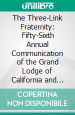 The Three-Link Fraternity: Fifty-Sixth Annual Communication of the Grand Lodge of California and Eighteenth Annual Session of the Rebekah Assembly, Sacramento, May 12, 1908. E-book. Formato PDF ebook