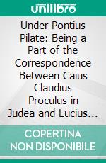 Under Pontius Pilate: Being a Part of the Correspondence Between Caius Claudius Proculus in Judea and Lucius Domitius Ahenobarbus at Athens in the Years 28 and 29 A. D. E-book. Formato PDF ebook di William Schuyler