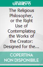 The Religious Philosopher, or the Right Use of Contemplating the Works of the Creator: Designed for the Conviction of Atheists and Infidels. E-book. Formato PDF