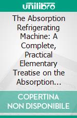 The Absorption Refrigerating Machine: A Complete, Practical Elementary Treatise on the Absorption System of Refrigeration, and Its Broad General Principles of Operation. E-book. Formato PDF