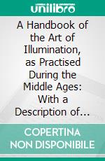 A Handbook of the Art of Illumination, as Practised During the Middle Ages: With a Description of the Metals, Pigments, and Processes Employed by the Artists at Different Periods. E-book. Formato PDF ebook