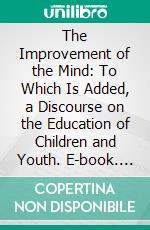 The Improvement of the Mind: To Which Is Added, a Discourse on the Education of Children and Youth. E-book. Formato PDF ebook di Isaac Watts