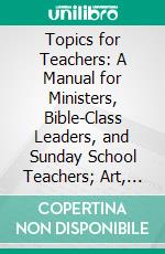 Topics for Teachers: A Manual for Ministers, Bible-Class Leaders, and Sunday School Teachers; Art, Religion. E-book. Formato PDF ebook