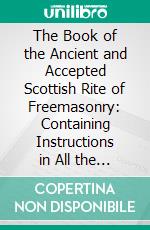 The Book of the Ancient and Accepted Scottish Rite of Freemasonry: Containing Instructions in All the Degrees From the Third to the Thirty-Third, and Last Degree of the Rite. E-book. Formato PDF ebook di Charles T. McClenachan