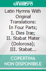 Latin Hymns With Original Translations: In Four Parts; I. Dies Iræ; II. Stabat Mater (Dolorosa); III. Stabat Mater (Speciosa); IV. Old Gems in New Settings. E-book. Formato PDF ebook di Abraham Coles