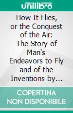 How It Flies, or the Conquest of the Air: The Story of Man's Endeavors to Fly and of the Inventions by Which He Has Succeeded. E-book. Formato PDF