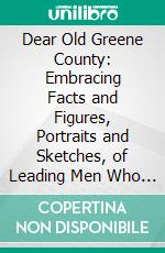 Dear Old Greene County: Embracing Facts and Figures, Portraits and Sketches, of Leading Men Who Will Live in Her History, Those at the Front to-Day and Others Who Made Good in the Past. E-book. Formato PDF