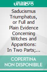 Saducismus Triumphatus, or Full and Plain Evidence Concerning Witches and Apparitions: In Two Parts; The First Treating of Their Possibility; The Second of Their Real Existance. E-book. Formato PDF