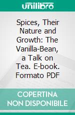 Spices, Their Nature and Growth: The Vanilla-Bean, a Talk on Tea. E-book. Formato PDF ebook