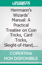 Herrmann’s Wizards’ Manual: A Practical Treatise on Coin Tricks, Card Tricks, Sleight-of-Hand, Illusions, Black Art, Mind Reading, Spirit Mediumship, Ventriloquism, Etc;, Etc. E-book. Formato PDF ebook