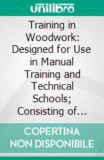 Training in Woodwork: Designed for Use in Manual Training and Technical Schools; Consisting of Three Parts, Carpentry, Wood-Turning, and Pattern Work. E-book. Formato PDF