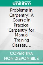 Problems in Carpentry: A Course in Practical Carpentry for Manual Training Classes. E-book. Formato PDF ebook di Louis Michael Roehl