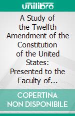 A Study of the Twelfth Amendment of the Constitution of the United States: Presented to the Faculty of Philosophy of the University of Pennsylvania. E-book. Formato PDF ebook