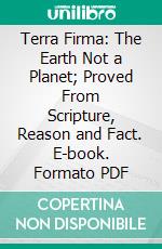 Terra Firma: The Earth Not a Planet; Proved From Scripture, Reason and Fact. E-book. Formato PDF ebook