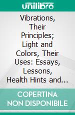 Vibrations, Their Principles; Light and Colors, Their Uses: Essays, Lessons, Health Hints and Flash-Lights. E-book. Formato PDF ebook