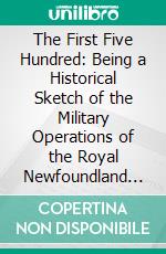 The First Five Hundred: Being a Historical Sketch of the Military Operations of the Royal Newfoundland Regiment in Gallipoli and on the Western Front During the Great War (1914-1918). E-book. Formato PDF ebook di Richard Cramm