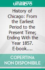 History of Chicago: From the Earliest Period to the Present Time; Ending With the Year 1857. E-book. Formato PDF ebook