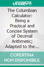 The Columbian Calculator: Being a Practical and Concise System of Decimal Arithmetic; Adapted to the Use of Schools in the United States. E-book. Formato PDF ebook di Almon Ticknor