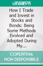 How I Trade and Invest in Stocks and Bonds: Being Some Methods Evolved and Adopted During My Thirty-Three Years Experience in Wall Street. E-book. Formato PDF ebook