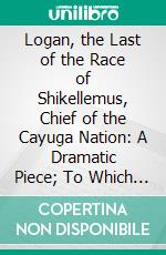 Logan, the Last of the Race of Shikellemus, Chief of the Cayuga Nation: A Dramatic Piece; To Which Is Added, the Dialogue of the Backwoodsman, and the Dandy. E-book. Formato PDF