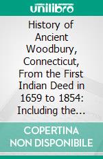 History of Ancient Woodbury, Connecticut, From the First Indian Deed in 1659 to 1854: Including the Present Towns of Washington, Southbury, Bethlem, Roxbury, and a Part of Oxford and Middlebury. E-book. Formato PDF