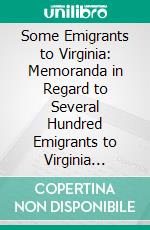 Some Emigrants to Virginia: Memoranda in Regard to Several Hundred Emigrants to Virginia During the Colonial Period Whose Parentage Is Shown or Former Residence Indicated by Authentic Records. E-book. Formato PDF ebook