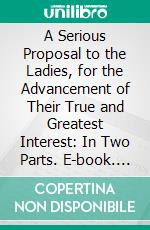 A Serious Proposal to the Ladies, for the Advancement of Their True and Greatest Interest: In Two Parts. E-book. Formato PDF ebook