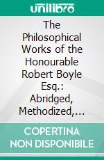 The Philosophical Works of the Honourable Robert Boyle Esq.: Abridged, Methodized, and Disposed Under the General Heads of Physics, Statics, Pneumatics, Natural History, Chymistry, and Medicine. E-book. Formato PDF ebook