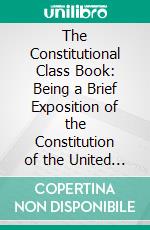 The Constitutional Class Book: Being a Brief Exposition of the Constitution of the United States; Designed for the Use of the Higher Classes in Common Schools. E-book. Formato PDF