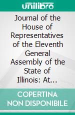 Journal of the House of Representatives of the Eleventh General Assembly of the State of Illinois: At Their First Session, Begun and Held in the Town of Vandalia, December 3, 1838. E-book. Formato PDF ebook di Illinois House of Representatives