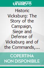 Historic Vicksburg: The Story of the Campaign, Siege and Defense of Vicksburg and of the Commands, Union and Confederate, Engaged Therein. E-book. Formato PDF