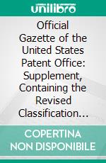 Official Gazette of the United States Patent Office: Supplement, Containing the Revised Classification of Subjects of Invention, Alphabetically Arranged; January 1, 1889. E-book. Formato PDF ebook di United States Patent Office