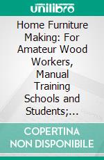 Home Furniture Making: For Amateur Wood Workers, Manual Training Schools and Students; Containing Cleared Detailed Drawings and Perspective Drawings of All Examples Presented. E-book. Formato PDF ebook