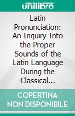 Latin Pronunciation: An Inquiry Into the Proper Sounds of the Latin Language During the Classical Period. E-book. Formato PDF ebook